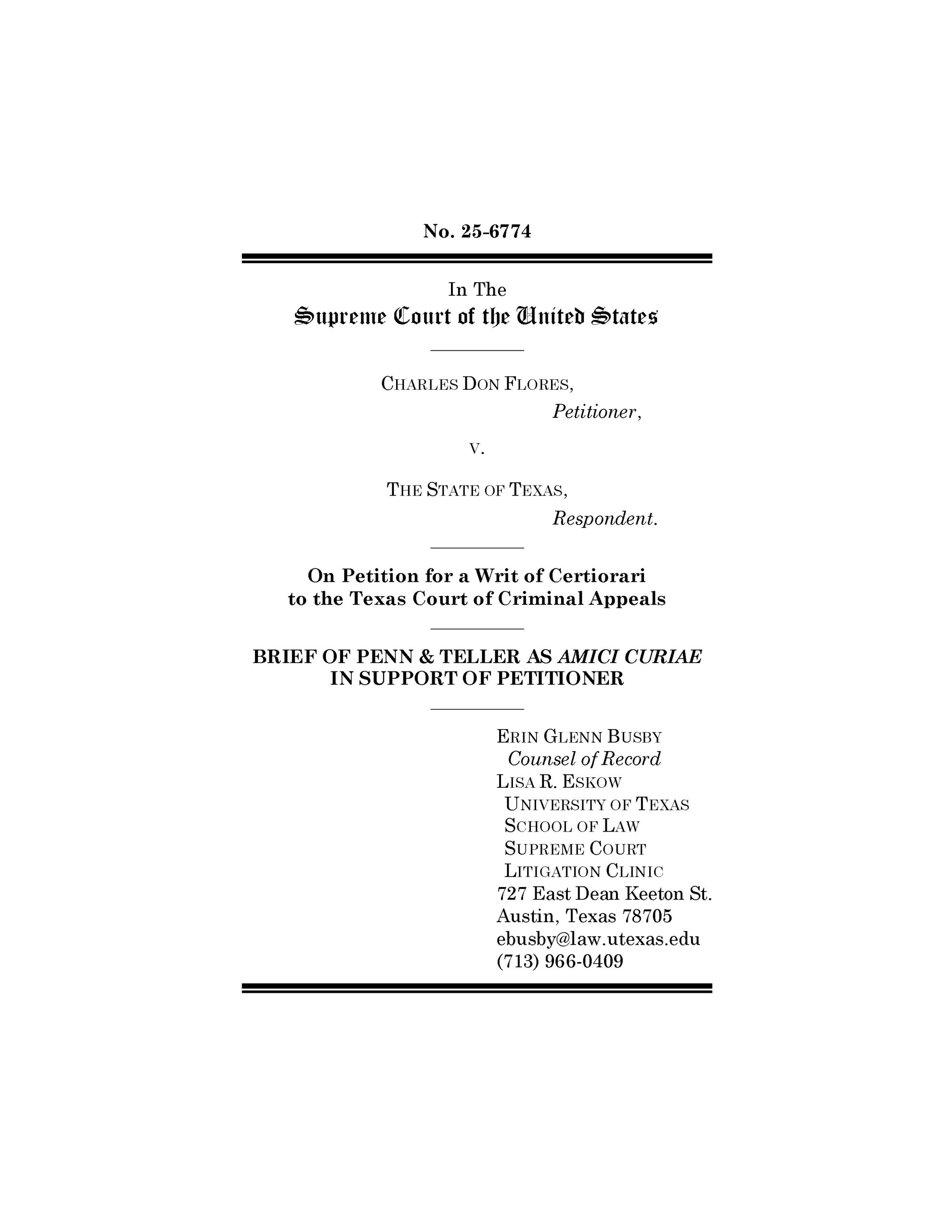 No. 25-6774
In The
Supreme Court of the United States
__________
CHARLES DON FLORES,
Petitioner,
V.
THE STATE OF TEXAS,
Respondent.
__________
On Petition for a Writ of Certiorari
to the Texas Court of Criminal Appeals
__________
BRIEF OF PENN & TELLER AS AMICI CURIAE
IN SUPPORT OF PETITIONER
__________
ERIN GLENN BUSBY
Counsel of Record
LISA R. ESKOW
UNIVERSITY OF TEXAS
SCHOOL OF LAW
SUPREME COURT
LITIGATION CLINIC
727 East Dean Keeton St.
Austin, Texas 78705
ebusby@law.utexas.edu
(713) 966-0409