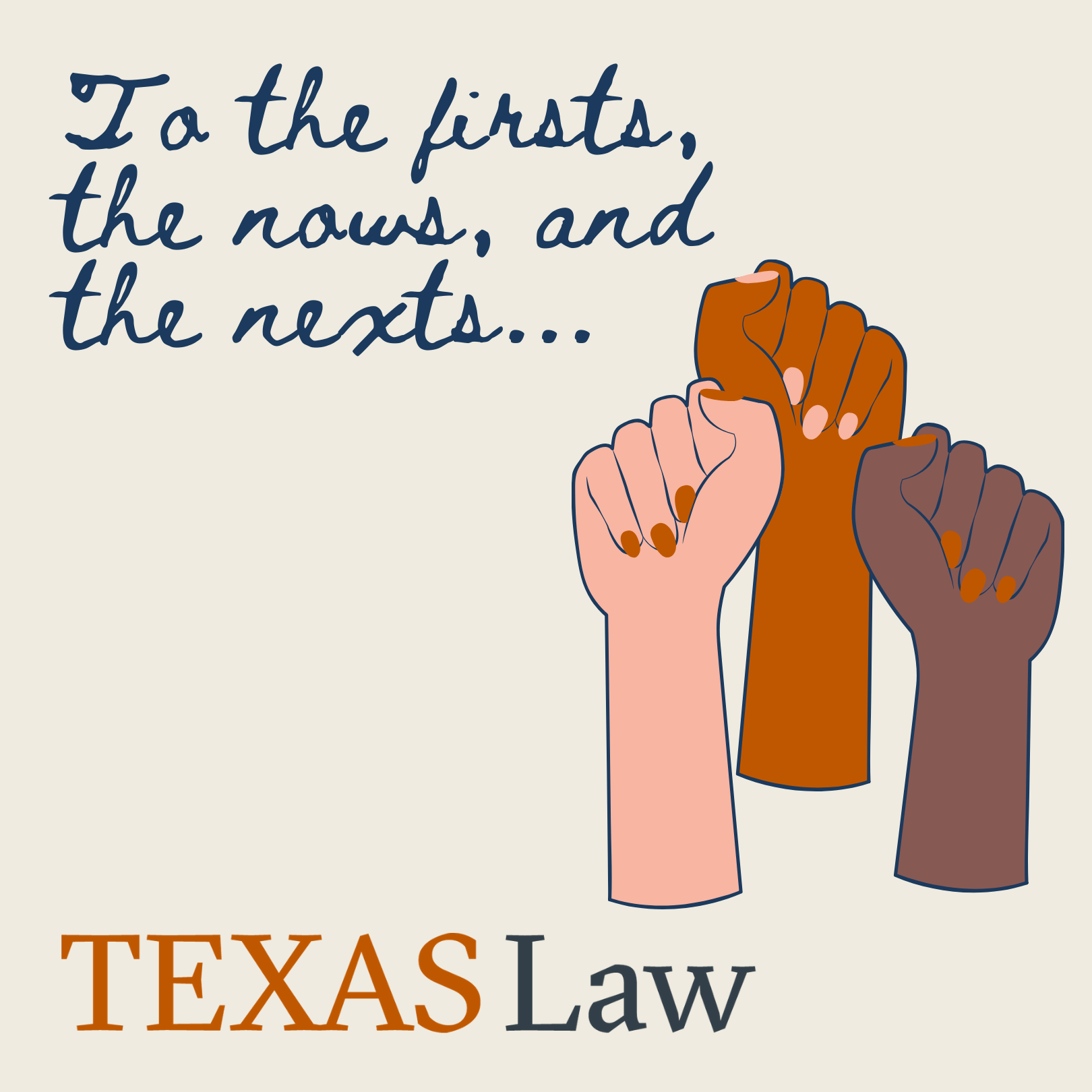 Graphic with three women fists on the right and the phrase "To the firsts, the nows, and the nexts..." written in dark blue cursive on the top left, and a Texas Law logo on the bottom.