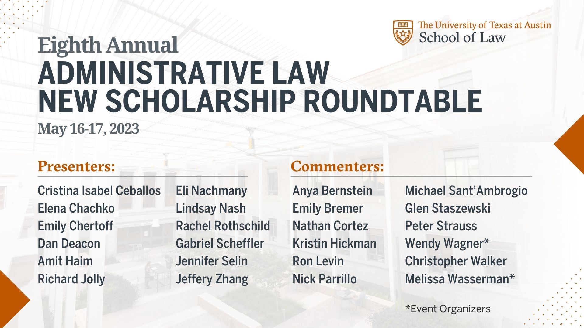 Texas Law Hosts Eighth Annual Administrative Law New Scholarship Roundtable PRESENTERS & COMMENTERS Cristina Isabel Ceballos, Curbing the President’s Power Over Criminal Administrative Law Commenter: Peter Strauss Elena Chachko, Toward Regulatory Protectionism: The International Elements of Agency Power Commenter: Michael Sant’Ambrogio Emily Chertoff, Systemic Agency Enforcement Challenges Commenter: Glen Staszewski Lunch Time Speaker: Kathleen Claussen (co-author Kristin Blankely), Alternative Adjudication Dan Deacon, Responding to Alternatives Commenter: Anya Bernstein Amit Haim, Binding Language in Government Guidance Documents Commenter: Melissa Wasserman Richard Jolly, The Administrative State’s Jury Problem Commenter: Ron Levin Eli Nachmany, Slicing up Chevron Commenter: Kristin Hickman Lindsay Nash, Inventing Deportation Arrests Commenter: Emily Bremer Rachel Rothschild, Juristocracy and Administrative Governance: From Benzene to Climate Commenter: Nick Parrillo Gabriel Scheffler (co-author Daniel Walters), The Concealed Administrative State Commenter: Wendy Wagner Jennifer Selin (co-author Jordan Butcher), How Free is Information? Transparency in State Government Commenter: Christopher Walker Jeffery Zhang, Administrative Law in Eras of Risk and Uncertainty Commenter: Nathan Cortez