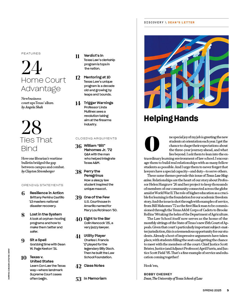 Texas Law Magazine | Spring 2025, Volume 2, Issue 1 | Docket pg 2
Helping Hands:
One special joy of my job is greeting the new
students at orientation each year. I get the
chance to shape their expectations about
the three-year journey ahead, and what
lies beyond. I ask them to lean into the extraordinary
learning environment of law school. I encourage
them to build real relationships with as many fellow
students as possible. And I urge them to never forget that
lawyers have a special capacity—and duty—to serve others.
These same themes pervade this issue of Texas Law Magazine.
Relationships are the heart of our story about Professor
Helen Hargrave ’26 and her project to keep thousands
of members of our community connected across the globe
amidst World War II. The role of higher education as a crucible
for learning is the foundation for our academic freedom
story. And the issue is shot through with examples of service,
from Bill Mahomes ’72 as the first Black man to be commissioned
through the Texas A&M Corps of Cadets to Brooke
Rollins ’98 taking the helm of the Department of Agriculture.
The Law School itself now serves as the home of the
monthly sittings of the State of Texas’s new 15th Court of Appeals.
Given that court’s particularly important subject-matter
jurisdiction, this is a tremendous opportunity for our students.
Already a host of impressive arguments have taken
place, with students filling the seats and getting the chance
to meet with the members of the court: Chief Justice Scott
Brister, Justice (and Adjunct Professor) April Farris, and Justice
Scott Field ’95. That’s a fine example of service and education
coming together!
Hook ’em,
BOBBY CHESNEY
Dean, The University of Texas School of Law