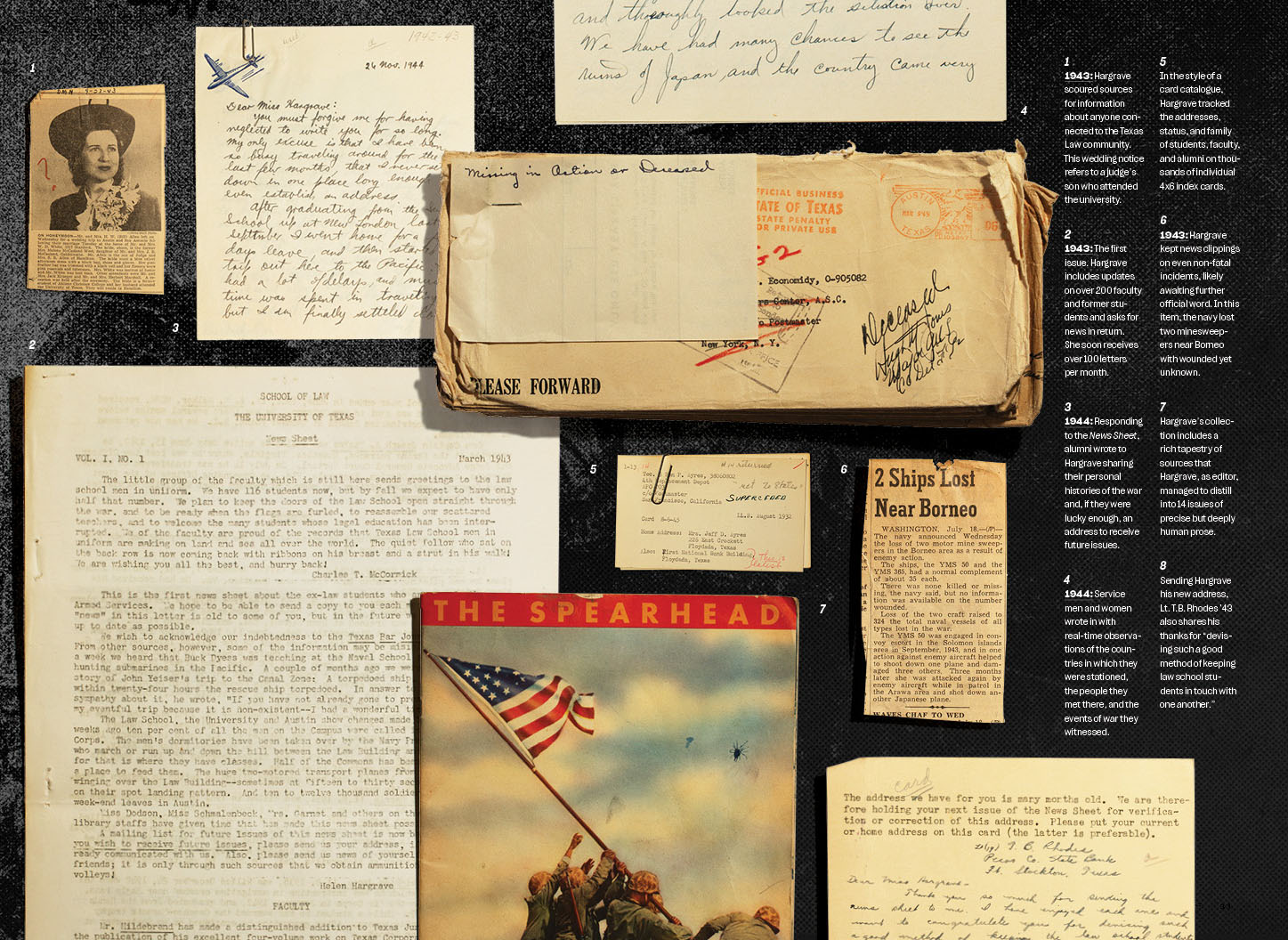 1
1943: Hargrave scoured sources for information about anyone connected to the Texas Law community. This wedding notice refers to a judge’s son who attended the university.
2
1943: The first issue. Hargrave includes updates on over 200 faculty and former students and asks for news in return. She soon receives over 100 letters per month.
3
1944: Responding to the News Sheet, alumni wrote to Hargrave sharing their personal histories of the war and, if they were lucky enough, an address to receive future issues.
4
1944: Service men and women wrote in with real-time observations of the countries in which they were stationed, the people they met there, and the events of war they witnessed.
5
In the style of a card catalogue, Hargrave tracked the addresses, status, and family of students, faculty, and alumni on thousands of individual 4x6 index cards.
6
1943: Hargrave kept news clippings on even non-fatal incidents, likely awaiting further official word. In this item, the navy lost two minesweepers near Borneo with wounded yet unknown.
7
Hargrave’s collection includes a rich tapestry of sources that Hargrave, as editor, managed to distill into 14 issues of precise but deeply human prose.
8
Sending Hargrave his new address, Lt. T.B. Rhodes ’43 also shares his thanks for “devising such a good method of keeping law school students in touch with one another.”