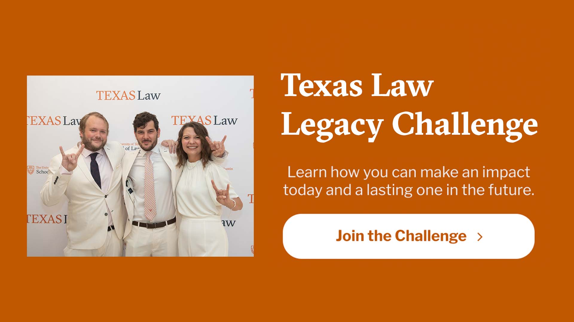 Texas Law Legacy Challenge - Learn how you can make an impact today and a lasting one in the future. Join the Challenge